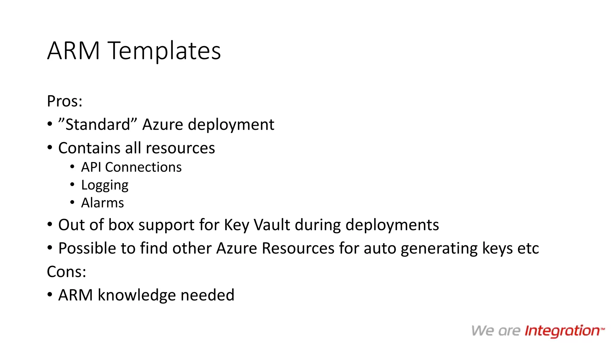 ARM Templates
Pros:
• ”Standard” Azure deployment
• Contains all resources
• API Connections
• Logging
• Alarms
• Out of box support for Key Vault during deployments
• Possible to find other Azure Resources for auto generating keys etc
Cons:
• ARM knowledge needed
 