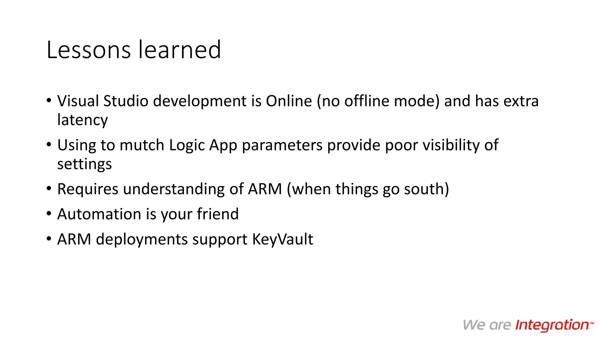 Lessons learned
• Visual Studio development is Online (no offline mode) and has extra
latency
• Using to mutch Logic App parameters provide poor visibility of
settings
• Requires understanding of ARM (when things go south)
• Automation is your friend
• ARM deployments support KeyVault
 