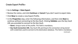 Create Export Profile:-
• Go to Settings > Data Export.
• Review the notice, and click Continue or Cancel if you don't want to export data.
• Click New to create a new Export Profile.
• In the Properties step, enter the following information, and then click Next to
continue without connecting to the Key Vault. Clicking Validate uses the Key Vault
URL you provided to connect to the Key Vault.
• Name. Unique name of the profile. This field is mandatory.
• Key Vault Connection URL. Key Vault URL pointing to the connection string stored
with credentials used to connect to the destination database. This field is mandatory.
Continued:-
 