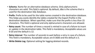 • Schema. Name for an alternative database schema. Only alphanumeric
characters are valid. This field is optional. By default, dbo is the schema that is
used for the destination SQL Database.
• Prefix. Prefix to be used for the table names created in the destination database.
This helps you easily identify the tables created for the Export Profile in the
destination database. When specified, make sure that the prefix is less than 15
characters. This field is optional and only alphanumeric characters are allowed.
• Retry count. The number of times a record is retried in case of a failure to insert
or update in the destination table. This field is mandatory. Acceptable values are
0-20 and the default is 12.
• Retry interval. The number of seconds to wait before a retry in case of a failure.
This field is mandatory. Acceptable values are 0-3600 and the default is 5.
• Write Delete Log. Optional setting for logging deleted records.
 