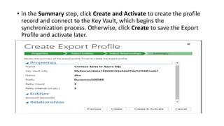 • In the Summary step, click Create and Activate to create the profile
record and connect to the Key Vault, which begins the
synchronization process. Otherwise, click Create to save the Export
Profile and activate later.
 
