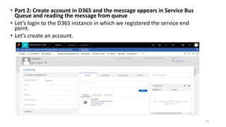 • Part 2: Create account in D365 and the message appears in Service Bus
Queue and reading the message from queue
• Let’s login to the D365 instance in which we registered the service end
point.
• Let’s create an account.
20
 