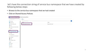 let’s have the connection string of service bus namespace that we have created by
following below steps:
• Browse to the service bus namespace that we had created
• Click on Shared Access Policies
22
 
