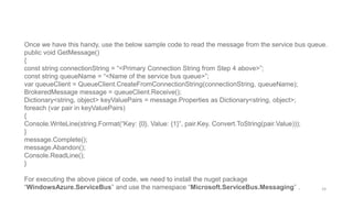 Once we have this handy, use the below sample code to read the message from the service bus queue.
public void GetMessage()
{
const string connectionString = “<Primary Connection String from Step 4 above>”;
const string queueName = “<Name of the service bus queue>”;
var queueClient = QueueClient.CreateFromConnectionString(connectionString, queueName);
BrokeredMessage message = queueClient.Receive();
Dictionary<string, object> keyValuePairs = message.Properties as Dictionary<string, object>;
foreach (var pair in keyValuePairs)
{
Console.WriteLine(string.Format(“Key: {0}, Value: {1}”, pair.Key, Convert.ToString(pair.Value)));
}
message.Complete();
message.Abandon();
Console.ReadLine();
}
For executing the above piece of code, we need to install the nuget package
“WindowsAzure.ServiceBus” and use the namespace “Microsoft.ServiceBus.Messaging” . 24
 