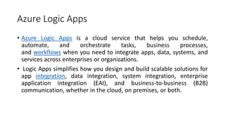 Azure Logic Apps
• Azure Logic Apps is a cloud service that helps you schedule,
automate, and orchestrate tasks, business processes,
and workflows when you need to integrate apps, data, systems, and
services across enterprises or organizations.
• Logic Apps simplifies how you design and build scalable solutions for
app integration, data integration, system integration, enterprise
application integration (EAI), and business-to-business (B2B)
communication, whether in the cloud, on premises, or both.
 
