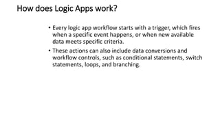 How does Logic Apps work?
• Every logic app workflow starts with a trigger, which fires
when a specific event happens, or when new available
data meets specific criteria.
• These actions can also include data conversions and
workflow controls, such as conditional statements, switch
statements, loops, and branching.
 