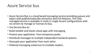 Azure Service bus
• Azure Service Bus is a cloud based messaging service providing queues and
topics with publish/subscribe semantics and rich features. This fully
managed service is available in multi or single tenant configurations with
no servers to manage or licenses to buy.
• Use Service Bus to:
• Build reliable and elastic cloud apps with messaging.
• Protect your application from temporary peaks.
• Distribute messages to multiple independent backend systems.
• Decouple your application from each other.
• Ordered messaging scaled out to multiple readers.
3
 