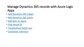 Manage Dynamics 365 records with Azure Logic
Apps
• Add Dynamics 365 trigger
• Add Dynamics 365 action
• Add filter or query
• Find record ID
• Troubleshoot failed runs
• Connector reference
 