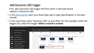 Add Dynamics 365 trigger
First, add a Dynamics 365 trigger that fires when a new lead record
appears in Dynamics 365.
• In the Azure portal, open your blank logic app in Logic App Designer, if not open
already.
• In the search box, enter "Dynamics 365" as your filter. For this example, under the
triggers list, select this trigger: When a record is created
 