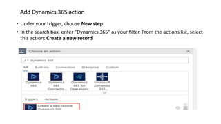 Add Dynamics 365 action
• Under your trigger, choose New step.
• In the search box, enter "Dynamics 365" as your filter. From the actions list, select
this action: Create a new record
 