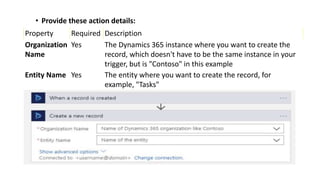 • Provide these action details:
Property Required Description
Organization
Name
Yes The Dynamics 365 instance where you want to create the
record, which doesn't have to be the same instance in your
trigger, but is "Contoso" in this example
Entity Name Yes The entity where you want to create the record, for
example, "Tasks"
 