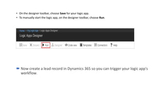 • On the designer toolbar, choose Save for your logic app.
• To manually start the logic app, on the designer toolbar, choose Run.
 Now create a lead record in Dynamics 365 so you can trigger your logic app's
workflow.
 