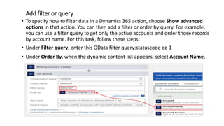 Add filter or query
• To specify how to filter data in a Dynamics 365 action, choose Show advanced
options in that action. You can then add a filter or order by query. For example,
you can use a filter query to get only the active accounts and order those records
by account name. For this task, follow these steps:
• Under Filter query, enter this OData filter query:statuscode eq 1
• Under Order By, when the dynamic content list appears, select Account Name.
 
