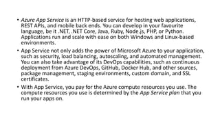 • Azure App Service is an HTTP-based service for hosting web applications,
REST APIs, and mobile back ends. You can develop in your favourite
language, be it .NET, .NET Core, Java, Ruby, Node.js, PHP, or Python.
Applications run and scale with ease on both Windows and Linux-based
environments.
• App Service not only adds the power of Microsoft Azure to your application,
such as security, load balancing, autoscaling, and automated management.
You can also take advantage of its DevOps capabilities, such as continuous
deployment from Azure DevOps, GitHub, Docker Hub, and other sources,
package management, staging environments, custom domain, and SSL
certificates.
• With App Service, you pay for the Azure compute resources you use. The
compute resources you use is determined by the App Service plan that you
run your apps on.
 