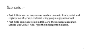 Scenario :-
• Part 1: How we can create a service bus queue in Azure portal and
registration of service endpoint using plugin registration tool
• Part 2: Do some operation in D365 and the message appears in
Service Bus Queue. Also, read the message from queue.
4
 