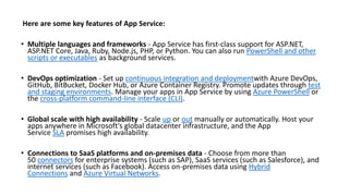 Here are some key features of App Service:
• Multiple languages and frameworks - App Service has first-class support for ASP.NET,
ASP.NET Core, Java, Ruby, Node.js, PHP, or Python. You can also run PowerShell and other
scripts or executables as background services.
• DevOps optimization - Set up continuous integration and deploymentwith Azure DevOps,
GitHub, BitBucket, Docker Hub, or Azure Container Registry. Promote updates through test
and staging environments. Manage your apps in App Service by using Azure PowerShell or
the cross-platform command-line interface (CLI).
• Global scale with high availability - Scale up or out manually or automatically. Host your
apps anywhere in Microsoft's global datacenter infrastructure, and the App
Service SLA promises high availability.
• Connections to SaaS platforms and on-premises data - Choose from more than
50 connectors for enterprise systems (such as SAP), SaaS services (such as Salesforce), and
internet services (such as Facebook). Access on-premises data using Hybrid
Connections and Azure Virtual Networks.
 