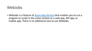 WebJobs
• WebJobs is a feature of Azure App Service that enables you to run a
program or script in the same context as a web app, API app, or
mobile app. There is no additional cost to use WebJobs.
 