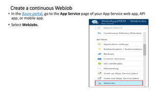 Create a continuous WebJob
• In the Azure portal, go to the App Service page of your App Service web app, API
app, or mobile app.
• Select WebJobs.
 