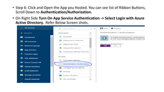 • Step 6: Click and Open the App you Hosted. You can see list of Ribbon Buttons,
Scroll Down to Authentication/Authorization.
• On Right Side Turn On App Service Authentication -> Select Login with Azure
Active Directory. Refer Below Screen shots.
 