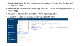 • Select Create New AD App and populate the Name in Create App TextBox and
Click Ok and Save.
• Now we have successfully created App to access Custom Web Api (Assume it as
Parent App).
• Navigate to Azure Active Directory -> Click App Registration.
• In the List you can see the App which we created before.
 