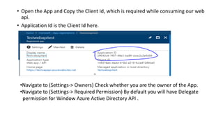 • Open the App and Copy the Client Id, which is required while consuming our web
api.
• Application Id is the Client Id here.
•Navigate to (Settings-> Owners) Check whether you are the owner of the App.
•Navigate to (Settings-> Required Permission) By default you will have Delegate
permission for Window Azure Active Directory API .
 