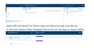 Select API and Search for Parent App and Select the app and click ok.
In the next window Allow Delegate Permission for the App as shown below.
 