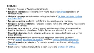 Features
• Some key features of Azure Functions include:
• Serverless applications: Functions allow you to develop serverlessapplications on
Microsoft Azure.
• Choice of language: Write functions using your choice of C#, Java, JavaScript, Python,
and PowerShell.
• Pay-per-use pricing model: Pay only for the time spent running your code.
• Bring your own dependencies: Functions supports NuGet and NPM, giving you access to
your favorite libraries.
• Integrated security: Protect HTTP-triggered functions with OAuth providers such as
Azure Active Directory, Facebook, Google, Twitter, and Microsoft Account.
• Simplified integration: Easily integrate with Azure services and software-as-a-service
(SaaS) offerings.
• Flexible development: Set up continuous integration and deploy your code
through GitHub, Azure DevOps Services, and other supported development tools.
• Stateful serverless architecture: Orchestrate serverless applications with Durable
Functions.
• Open-source: The Functions runtime is open-source and available on GitHub.
 