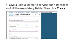 4. Give a unique name to service bus namespace
and fill the mandatory fields. Then click Create.
7
 
