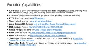 Function Capabilities:-
• Functions is a great solution for processing bulk data, integrating systems, working with
the internet-of-things (IoT), and building simple APIs and micro-services.
• A series of templates is available to get you started with key scenarios including:
• HTTP: Run code based on HTTP requests
• Timer: Schedule code to run at predefined times
• Azure Cosmos DB: Process new and modified Azure Cosmos DB documents
• Blob storage: Process new and modified Azure Storage blobs
• Queue storage: Respond to Azure Storage queue messages
• Event Grid: Respond to Azure Event Grid events via subscriptions and filters
• Event Hub: Respond to high-volumes of Azure Event Hub events
• Service Bus Queue: Connect to other Azure or on-premises services by responding
Service Bus queue messages
• Service Bus Topic: Connect other Azure services or on-premises services by responding
to Service Bus topic messages
 