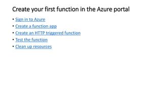 Create your first function in the Azure portal
• Sign in to Azure
• Create a function app
• Create an HTTP triggered function
• Test the function
• Clean up resources
 