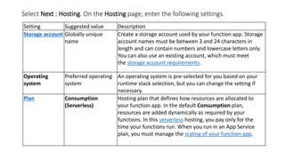 Select Next : Hosting. On the Hosting page, enter the following settings.
Setting Suggested value Description
Storage account Globally unique
name
Create a storage account used by your function app. Storage
account names must be between 3 and 24 characters in
length and can contain numbers and lowercase letters only.
You can also use an existing account, which must meet
the storage account requirements.
Operating
system
Preferred operating
system
An operating system is pre-selected for you based on your
runtime stack selection, but you can change the setting if
necessary.
Plan Consumption
(Serverless)
Hosting plan that defines how resources are allocated to
your function app. In the default Consumption plan,
resources are added dynamically as required by your
functions. In this serverless hosting, you pay only for the
time your functions run. When you run in an App Service
plan, you must manage the scaling of your function app.
 