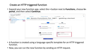 Create an HTTP triggered function
• Expand your new function app, select the + button next to Functions, choose In-
portal, and then select Continue.
• A function is created using a language-specific template for an HTTP triggered
function.
• Now, you can run the new function by sending an HTTP request.
 