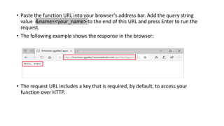 • Paste the function URL into your browser's address bar. Add the query string
value &name=<your_name> to the end of this URL and press Enter to run the
request.
• The following example shows the response in the browser:
• The request URL includes a key that is required, by default, to access your
function over HTTP.
 