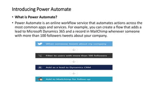 Introducing Power Automate
• What is Power Automate?
• Power Automate is an online workflow service that automates actions across the
most common apps and services. For example, you can create a flow that adds a
lead to Microsoft Dynamics 365 and a record in MailChimp whenever someone
with more than 100 followers tweets about your company.
 