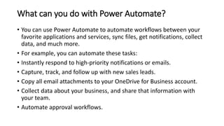 What can you do with Power Automate?
• You can use Power Automate to automate workflows between your
favorite applications and services, sync files, get notifications, collect
data, and much more.
• For example, you can automate these tasks:
• Instantly respond to high-priority notifications or emails.
• Capture, track, and follow up with new sales leads.
• Copy all email attachments to your OneDrive for Business account.
• Collect data about your business, and share that information with
your team.
• Automate approval workflows.
 