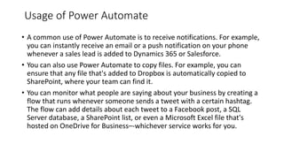 Usage of Power Automate
• A common use of Power Automate is to receive notifications. For example,
you can instantly receive an email or a push notification on your phone
whenever a sales lead is added to Dynamics 365 or Salesforce.
• You can also use Power Automate to copy files. For example, you can
ensure that any file that's added to Dropbox is automatically copied to
SharePoint, where your team can find it.
• You can monitor what people are saying about your business by creating a
flow that runs whenever someone sends a tweet with a certain hashtag.
The flow can add details about each tweet to a Facebook post, a SQL
Server database, a SharePoint list, or even a Microsoft Excel file that's
hosted on OneDrive for Business–-whichever service works for you.
 