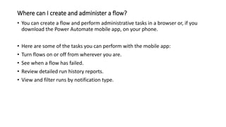 Where can I create and administer a flow?
• You can create a flow and perform administrative tasks in a browser or, if you
download the Power Automate mobile app, on your phone.
• Here are some of the tasks you can perform with the mobile app:
• Turn flows on or off from wherever you are.
• See when a flow has failed.
• Review detailed run history reports.
• View and filter runs by notification type.
 
