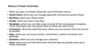 Menus in Power Automate
• When you sign in to Power Automate, you'll find these menus:
• Action items, where you can manage approvals and business process flows.
• My flows, where your flows reside.
• Create, where you start a new flow.
• Templates, where you can take a look at some of the most popular templates.
These should give you some great ideas for flows you want to try.
• Connectors, (formerly called Services), where you can connect from one service
to another.
• Data, where you can access entities, connections, custom connectors and
gateways.
• Solutions, where you can manage your solutions.
• Learn, where you can find information that will help you quickly ramp up on
Power Automate.
 