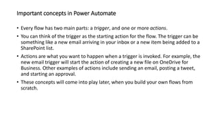 Important concepts in Power Automate
• Every flow has two main parts: a trigger, and one or more actions.
• You can think of the trigger as the starting action for the flow. The trigger can be
something like a new email arriving in your inbox or a new item being added to a
SharePoint list.
• Actions are what you want to happen when a trigger is invoked. For example, the
new email trigger will start the action of creating a new file on OneDrive for
Business. Other examples of actions include sending an email, posting a tweet,
and starting an approval.
• These concepts will come into play later, when you build your own flows from
scratch.
 