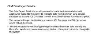 CRM Data Export Service
• The Data Export Service is an add-on service made available on Microsoft
AppSource that adds the ability to replicate data from Common Data Service
database to a Azure SQL Database store in a customer-owned Azure subscription.
• The supported target destinations are Azure SQL Database and SQL Server on
Azure virtual machines.
• The Data Export Service intelligently synchronizes the entire data initially and
thereafter synchronizes on a continuous basis as changes occur (delta changes) in
the system
 