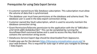 Prerequisites for using Data Export Service
• A customer owned Azure SQL Database subscription. This subscription must allow
the volume of data that is synchronized.
• The database user must have permissions at the database and schema level. The
database user is used in the data export connection string.
• Customer owned Key Vault subscription, which is used to securely maintain the
database connection string.
• Grant PermissionsToSecrets permission to the application with the id "b861dbcc-
a7ef-4219-a005-0e4de4ea7dcf." This can be completed by running the
AzurePowerShell command below and is used to access the Key Vault that
contains the connection string secret.
• DataAccess Service Export App should be downloaded from Appsource.
• Enable pop-ups for the domain https://discovery.crmreplication.azure.net/ in
your web browser. This is required for auto-sign in when you navigate to Settings
> Data Export.
 