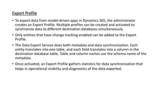 Export Profile
• To export data from model-driven apps in Dynamics 365, the administrator
creates an Export Profile. Multiple profiles can be created and activated to
synchronize data to different destination databases simultaneously.
• Only entities that have change tracking enabled can be added to the Export
Profile.
• The Data Export Service does both metadata and data synchronization. Each
entity translates into one table, and each field translates into a column in the
destination database table. Table and column names use the schema name of the
metadata.
• Once activated, an Export Profile gathers statistics for data synchronization that
helps in operational visibility and diagnostics of the data exported.
 