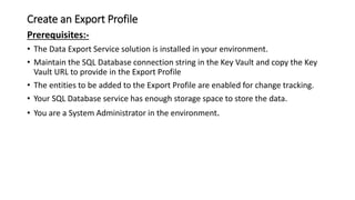 Create an Export Profile
Prerequisites:-
• The Data Export Service solution is installed in your environment.
• Maintain the SQL Database connection string in the Key Vault and copy the Key
Vault URL to provide in the Export Profile
• The entities to be added to the Export Profile are enabled for change tracking.
• Your SQL Database service has enough storage space to store the data.
• You are a System Administrator in the environment.
 