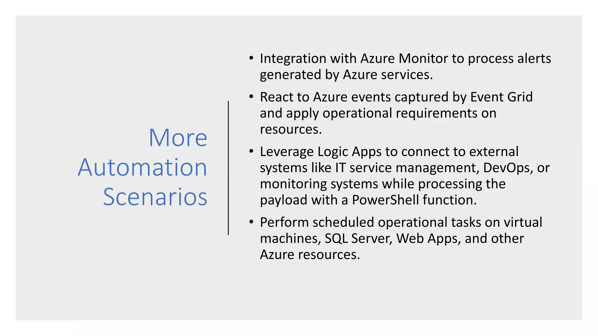 More
Automation
Scenarios
• Integration with Azure Monitor to process alerts
generated by Azure services.
• React to Azure events captured by Event Grid
and apply operational requirements on
resources.
• Leverage Logic Apps to connect to external
systems like IT service management, DevOps, or
monitoring systems while processing the
payload with a PowerShell function.
• Perform scheduled operational tasks on virtual
machines, SQL Server, Web Apps, and other
Azure resources.
 