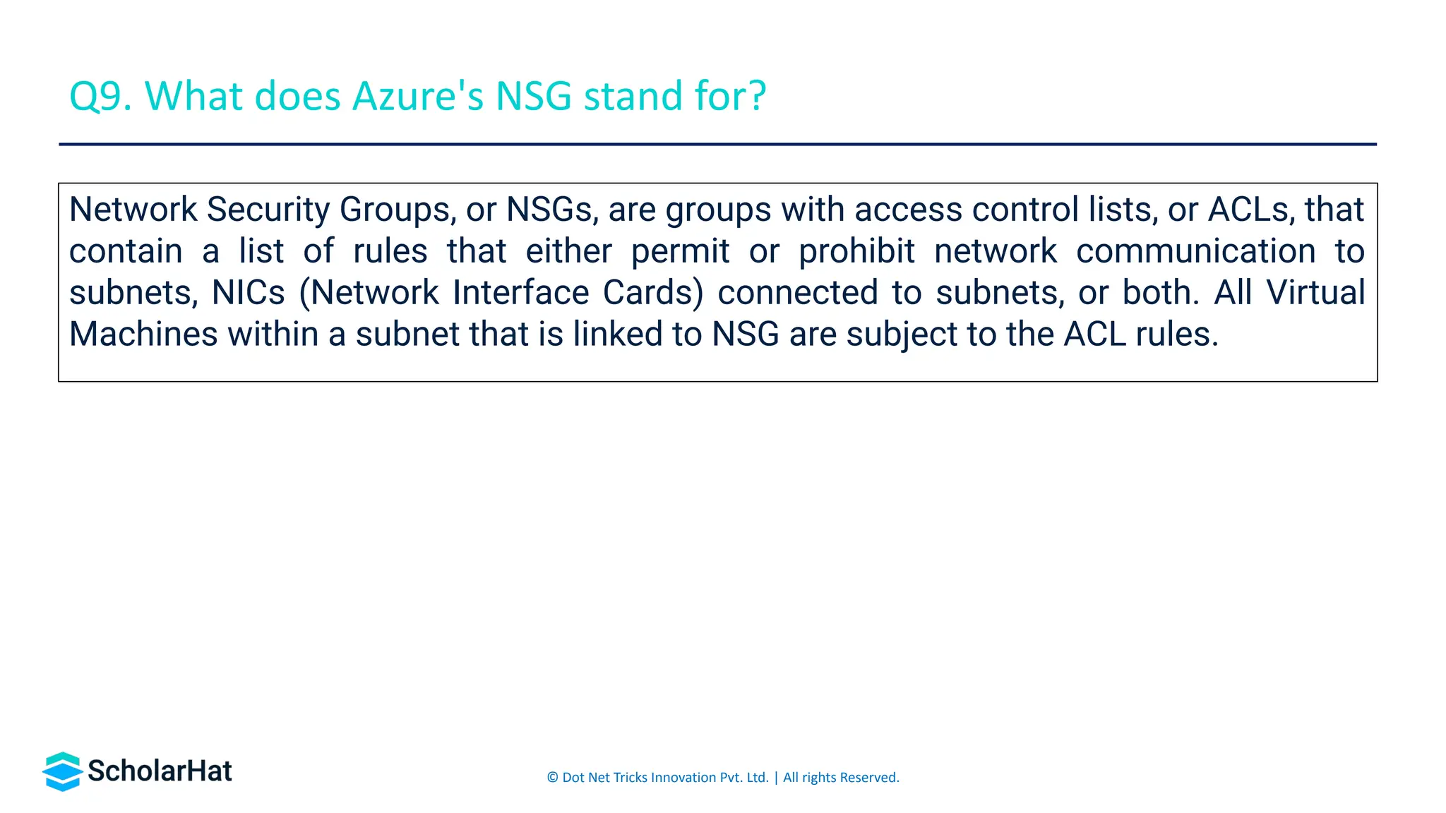© Dot Net Tricks Innovation Pvt. Ltd. | All rights Reserved.
Network Security Groups, or NSGs, are groups with access control lists, or ACLs, that
contain a list of rules that either permit or prohibit network communication to
subnets, NICs (Network Interface Cards) connected to subnets, or both. All Virtual
Machines within a subnet that is linked to NSG are subject to the ACL rules.
Q9. What does Azure's NSG stand for?
 