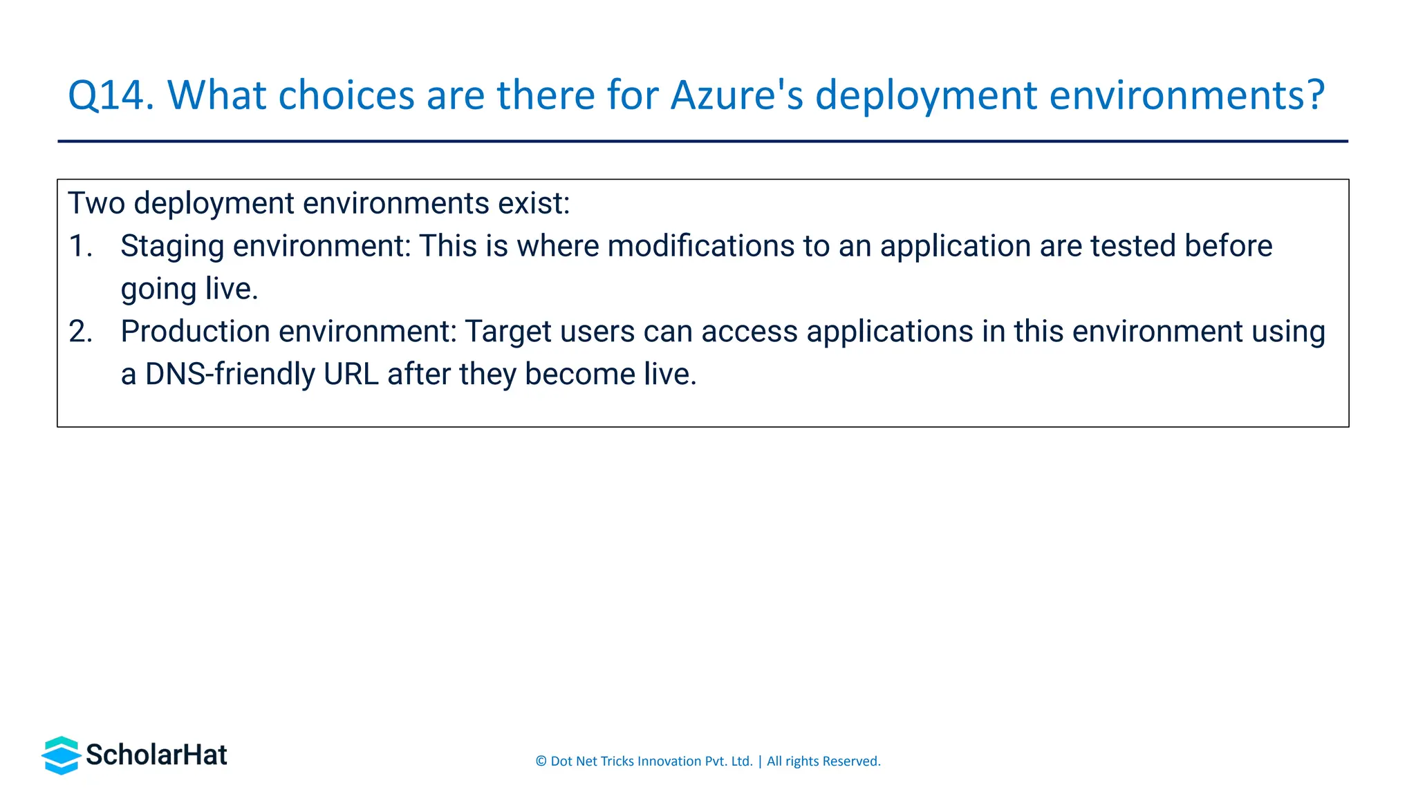 © Dot Net Tricks Innovation Pvt. Ltd. | All rights Reserved.
Two deployment environments exist:
1. Staging environment: This is where modiﬁcations to an application are tested before
going live.
2. Production environment: Target users can access applications in this environment using
a DNS-friendly URL after they become live.
Q14. What choices are there for Azure's deployment environments?
 