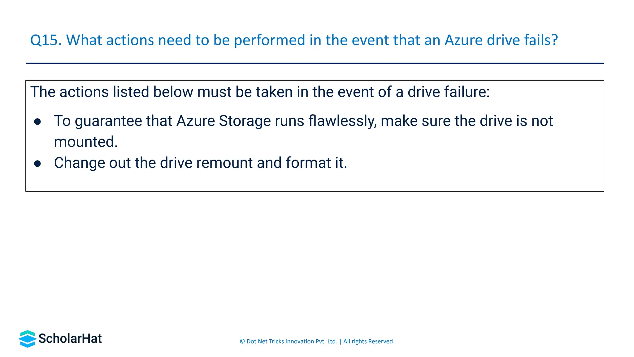 © Dot Net Tricks Innovation Pvt. Ltd. | All rights Reserved.
The actions listed below must be taken in the event of a drive failure:
● To guarantee that Azure Storage runs ﬂawlessly, make sure the drive is not
mounted.
● Change out the drive remount and format it.
Q15. What actions need to be performed in the event that an Azure drive fails?
 