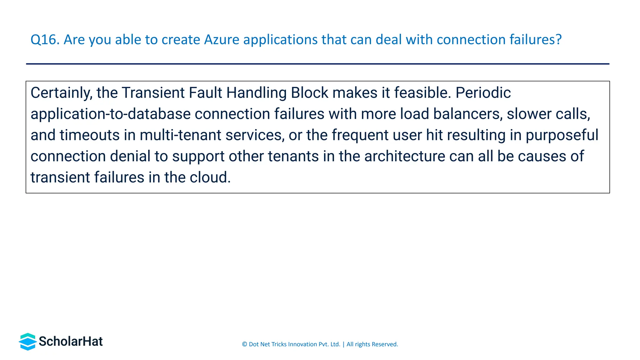 © Dot Net Tricks Innovation Pvt. Ltd. | All rights Reserved.
Certainly, the Transient Fault Handling Block makes it feasible. Periodic
application-to-database connection failures with more load balancers, slower calls,
and timeouts in multi-tenant services, or the frequent user hit resulting in purposeful
connection denial to support other tenants in the architecture can all be causes of
transient failures in the cloud.
Q16. Are you able to create Azure applications that can deal with connection failures?
 