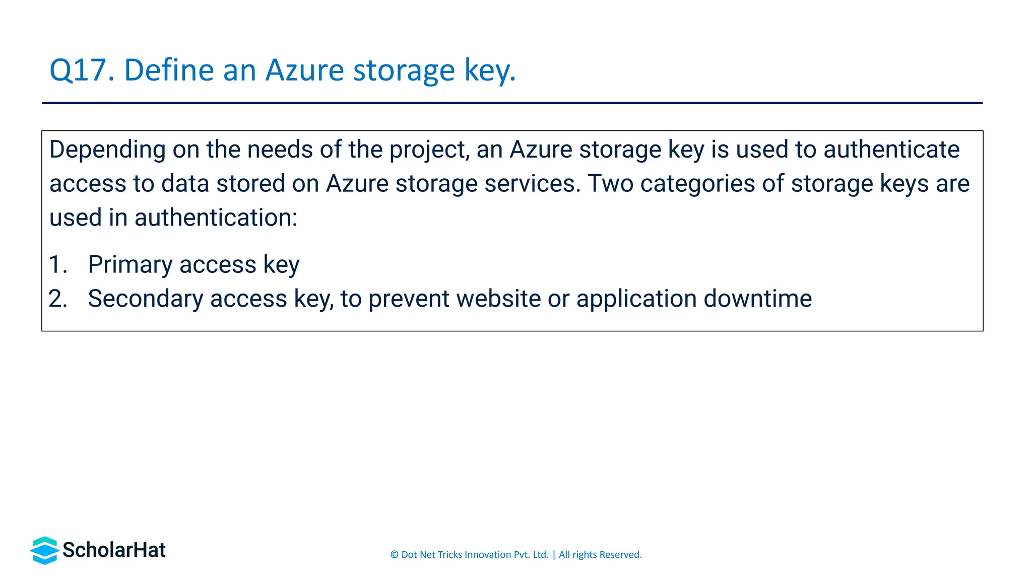 © Dot Net Tricks Innovation Pvt. Ltd. | All rights Reserved.
Depending on the needs of the project, an Azure storage key is used to authenticate
access to data stored on Azure storage services. Two categories of storage keys are
used in authentication:
1. Primary access key
2. Secondary access key, to prevent website or application downtime
Q17. Define an Azure storage key.
 