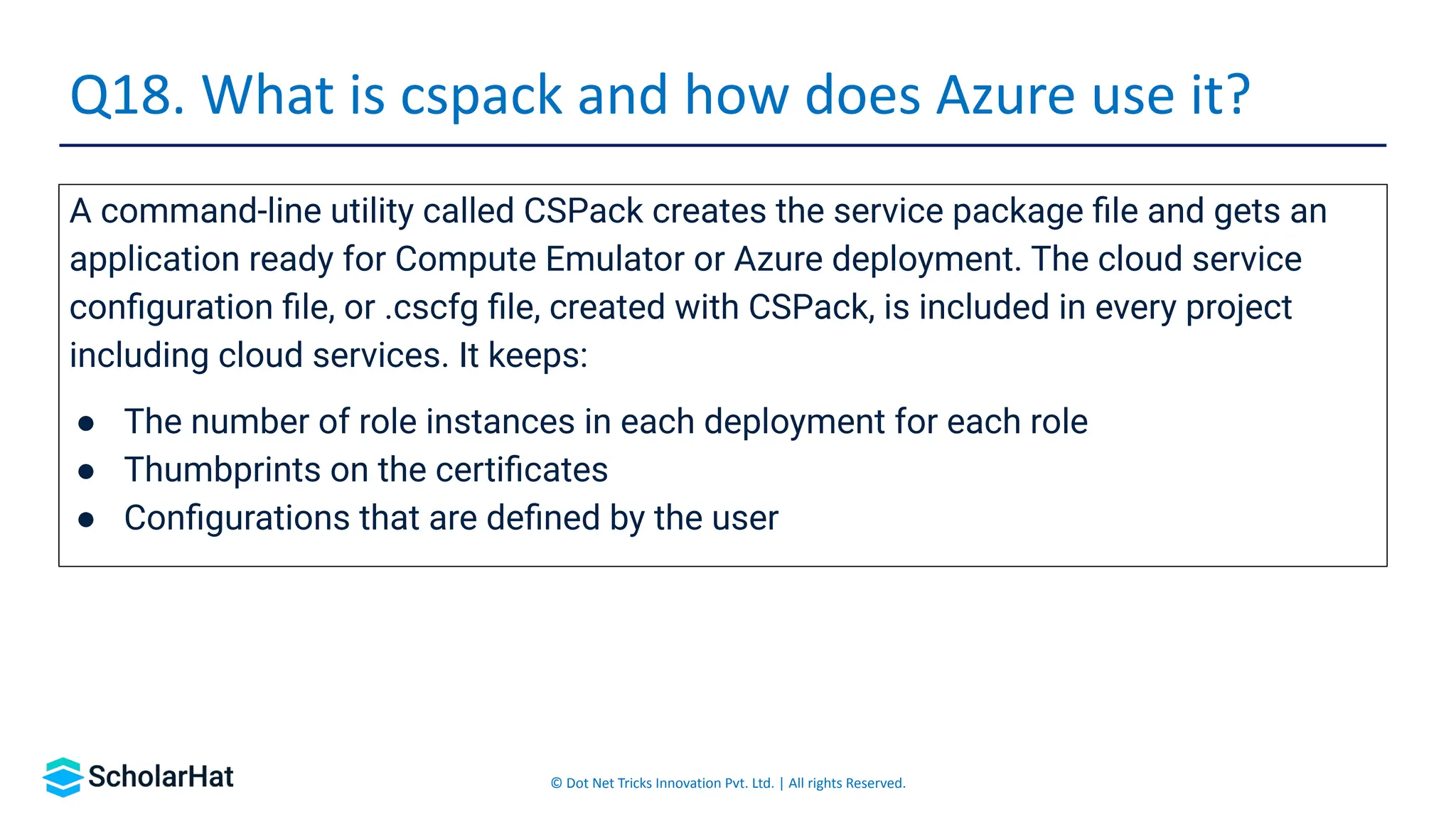 © Dot Net Tricks Innovation Pvt. Ltd. | All rights Reserved.
A command-line utility called CSPack creates the service package ﬁle and gets an
application ready for Compute Emulator or Azure deployment. The cloud service
conﬁguration ﬁle, or .cscfg ﬁle, created with CSPack, is included in every project
including cloud services. It keeps:
● The number of role instances in each deployment for each role
● Thumbprints on the certiﬁcates
● Conﬁgurations that are deﬁned by the user
Q18. What is cspack and how does Azure use it?
 